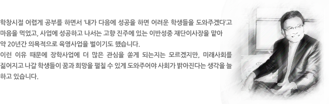 학창시절 어렵게 공부를 하면서 ‘내가 다음에 성공을 하면 어려운 학생들을 도와주겠다’고 마음을 먹었고, 사업에 성공하고 나서는 고향 진주에 있는 이반성중 재단이사장을 맡아 약 20년간 의욕적으로 육영사업을 벌이기도 했습니다. 
이런 이유 때문에 장학사업에 더 많은 관심을 쏟게 되는지는 모르겠지만, 미래사회를 짊어지고 나갈 학생들이 꿈과 희망을 펼칠 수 있게 도와주어야 사회가 밝아진다는 생각을 늘 하고 있습니다.