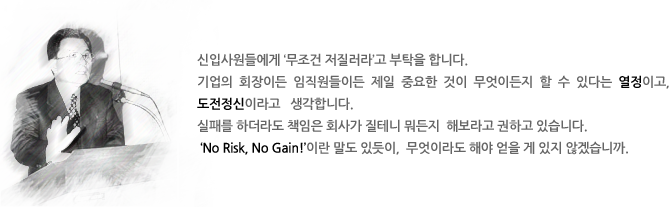 신입사원들에게 ‘무조건 저질러라’고 부탁을 합니다. 
기업의 회장이든 임직원들이든 제일 중요한 것이 무엇이든지 할 수 있다는 열정이고, 도전정신이라고   생각합니다. 
실패를 하더라도 책임은 회사가 질테니 뭐든지  해보라고 권하고 있습니다. 
 ‘No Risk, No Gain!’이란 말도 있듯이,  무엇이라도 해야 얻을 게 있지 않겠습니까.