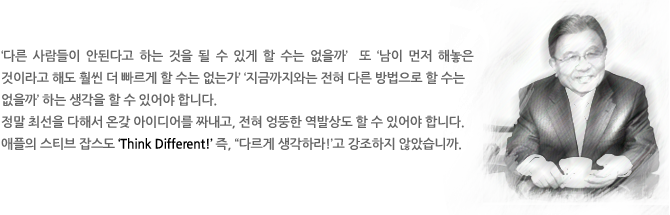 ‘다른 사람들이 안된다고 하는 것을 될 수 있게 할 수는 없을까’  또 ‘남이 먼저 해놓은 것이라고 해도 훨씬 더 빠르게 할 수는 없는가’ ‘지금까지와는 전혀 다른 방법으로 할 수는 없을까’ 하는 생각을 할 수 있어야 합니다.
정말 최선을 다해서 온갖 아이디어를 짜내고, 전혀 엉뚱한 역발상도 할 수 있어야 합니다. 
애플의 스티브 잡스도 ‘Think Different!’ 즉, “다르게 생각하라!’고 강조하지 않았습니까. 