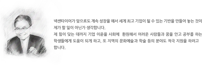 넥센타이어가 앞으로도 계속 성장을 해서 세계 최고 기업이 될 수 있는 기반을 만들어 놓는 것이   제가 할 일이 아닌가 생각합니다. 
제 힘이 닺는 데까지 기업 이윤을 사회에  환원해서 어려운 사람들과 꿈을 안고 공부를 하는 학생들에게 도움이 되게 하고, 또 지역의 문화예술과 학술 등의 분야도 적극 지원을 하려고 합니다.