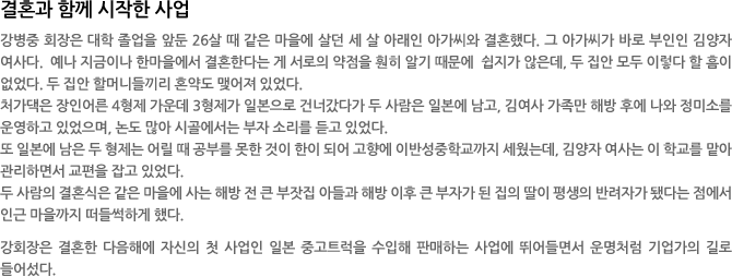 결혼과 함께 시작한 사업 - 강병중 회장은 대학 졸업을 앞둔 26살 때 같은 마을에 살던 세 살 아래인 아가씨와 결혼했다. 그 아가씨가 바로 부인인 김양자 여사다.  예나 지금이나 한마을에서 결혼한다는 게 서로의 약점을 훤히 알기 때문에  쉽지가 않은데, 두 집안 모두 이렇다 할 흠이 없었다. 두 집안 할머니들끼리 혼약도 맺어져 있었다.   
처가댁은 장인어른 4형제 가운데 3형제가 일본으로 건너갔다가 두 사람은 일본에 남고, 김여사 가족만 해방 후에 나와 정미소를 운영하고 있었으며, 논도 많아 시골에서는 부자 소리를 듣고 있었다. 
또 일본에 남은 두 형제는 어릴 때 공부를 못한 것이 한이 되어 고향에 이반성중학교까지 세웠는데, 김양자 여사는 이 학교를 맡아 관리하면서 교편을 잡고 있었다. 
두 사람의 결혼식은 같은 마을에 사는 해방 전 큰 부잣집 아들과 해방 이후 큰 부자가 된 집의 딸이 평생의 반려자가 됐다는 점에서 인근 마을까지 떠들썩하게 했다.  

강회장은 결혼한 다음해에 자신의 첫 사업인 일본 중고트럭을 수입해 판매하는 사업에 뛰어들면서 운명처럼 기업가의 길로 들어섰다.