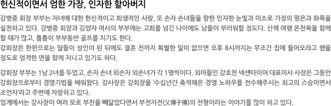 헌신적이면서 엄한 가장, 인자한 할아버지 - 강병중 회장 부부는 자녀에 대한 헌신적이고 희생적인 사랑, 또 손자 손녀들을 향한 인자한 눈빛과 미소로 가정의 평온과 화목을 실천하고 있다. 강병중 회장과 김양자 여사의 부부애는 고희를 넘긴 나이에도 남들이 부러워할 정도다. 산책 여행 온천욕을 함께 할 때가 많고, 틈틈이 부부동반 골프를 치기도 한다.  
강회장은 한편으로는 딸들이 성인이 된 뒤에도 결혼 전까지 특별한 일이 없으면 오후 8시까지는 무조건 집에 들어오라고 했을 정도로 엄격한 면을 함께 지니고 있기도 하다. 

강회장 부부는 1남 2녀를 두었고, 손자 손녀 외손자 외손녀가 각 1명씩이다. 외아들인 강호찬 넥센타이어 대표이사 사장은 그동안 강회장으로부터 경영기법을 배워왔다. 강사장은 강회장을 ‘수십년간 축적해온 경영 노하우를 전수해주시는 최고의 스승이면서 조언자’라고 주변에 자랑하고 있다. 
업계에서는 강사장이 여러 모로 부친을 빼닮았다면서 부전자전(父傳子傳)의 전형이라는 이야기를 많이 하고 있다. 