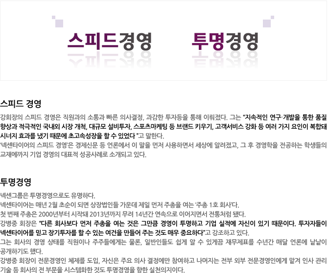 작지만 빠른 기업, 넥센그룹
스피드 경영
강회장의 스피드 경영은 직원과의 소통과 빠른 의사결정, 과감한 투자등을 통해 이뤄졌다. 그는 “지속적인 연구·개발을 통한 품질 향상과 적극적인 국내외 시장 개척, 대규모 설비투자, 스포츠마케팅 등 브랜드 키우기, 고객서비스 강화 등 여러 가지 요인이 복합돼 시너지 효과를 냈기 때문에 초고속성장을 할 수 있었다 ”고 말한다. 
‘넥센타이어의 스피드 경영’은 경제신문 등 언론에서 이 말을 먼저 사용하면서 세상에 알려졌고, 그 후 경영학을 전공하는 학생들의 교재에까지 기업 경영의 대표적 성공사례로 소개되고 있다. 

투명경영
넥센그룹은 투명경영으로도 유명하다. 
넥센타이어는 매년 2월 초순이 되면 상장법인들 가운데 제일 먼저 주총을 여는 ‘주총 1호 회사’다. 
첫 번째 주총은 2000년부터 시작돼 2012년까지 무려 13년간 연속으로 이어지면서 전통처럼 됐다. 강병중 회장은 “다른 회사보다 먼저 주총을 여는 것은 그만큼 경영이 투명하고 기업 실적에 자신이 있기 때문이다. 투자자들이 넥센타이어를 믿고 장기투자를 할 수 있는 여건을 만들어 주는 것도 매우 중요하다”고 강조하고 있다.  
그는 회사의 경영 상태를 직원이나 주주들에게는 물론, 일반인들도 쉽게 알 수 있게끔 재무제표를 수년간 매달 언론에 낱낱이 공개하기도 했다.     
강병중 회장이 전문경영인 체제를 도입, 자신은 주요 의사 결정에만 참여하고 나머지는 전부 외부 전문경영인에게 맡겨 인사 관리 기술 등 회사의 전 부문을 시스템화한 것도 투명경영을 향한 실천의지이다.