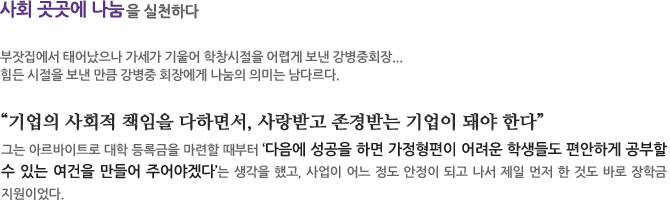 어렵게 보낸 어린시절..사회 곳곳에 나눔을 실천하다
부잣집에서 태어났으나 가세가 기울어 학창시절을 어렵게 보낸 강병중회장... 힘든 시절을 보낸 만큼 강병중 회장에게 나눔의 의미는 남다르다. 
“기업의 사회적 책임을 다하면서, 사랑받고 존경받는 기업이 돼야 한다”
그는 아르바이트로 대학 등록금을 마련할 때부터‘다음에 성공을 하면 가정형편이 어려운 학생들도 편안하게 공부할 수 있는 여건을 만들어 주어야겠다’는 생각을 했고, 사업이 어느 정도 안정이 되고 나서 제일 먼저 한 것도 바로 장학금 지원이었다. 